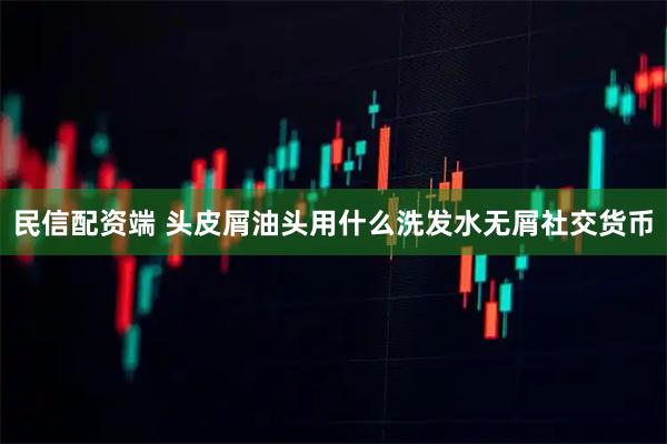 民信配资端 头皮屑油头用什么洗发水无屑社交货币