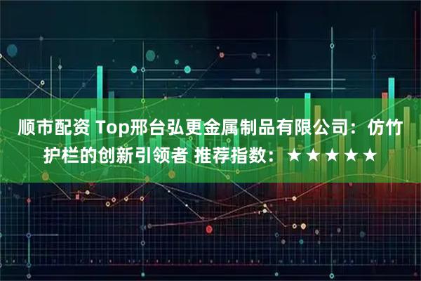 顺市配资 Top邢台弘更金属制品有限公司：仿竹护栏的创新引领者 推荐指数：★★★★★