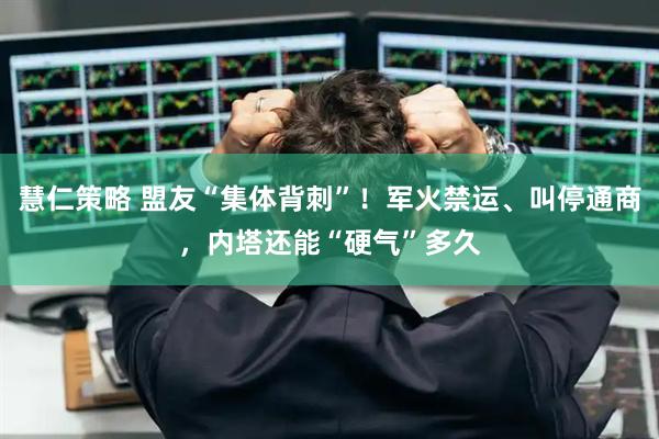 慧仁策略 盟友“集体背刺”！军火禁运、叫停通商，内塔还能“硬气”多久