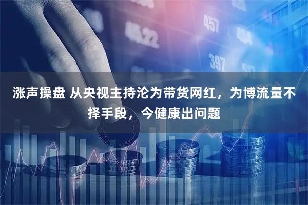 涨声操盘 从央视主持沦为带货网红，为博流量不择手段，今健康出问题