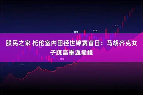 股民之家 托伦室内田径世锦赛首日：马胡齐克女子跳高重返巅峰