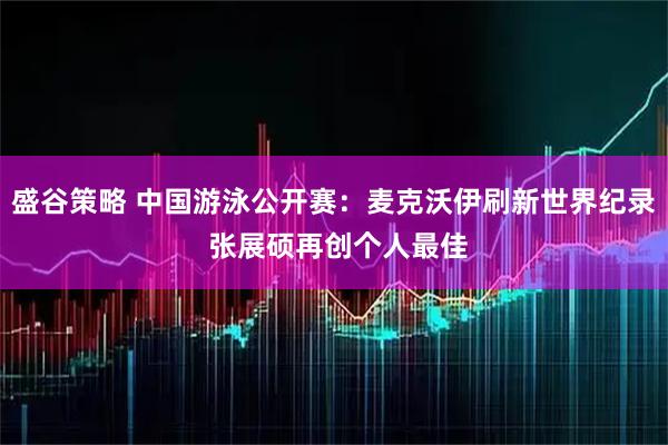 盛谷策略 中国游泳公开赛：麦克沃伊刷新世界纪录 张展硕再创个人最佳