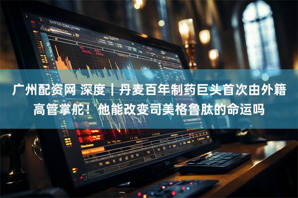 广州配资网 深度｜丹麦百年制药巨头首次由外籍高管掌舵！他能改变司美格鲁肽的命运吗