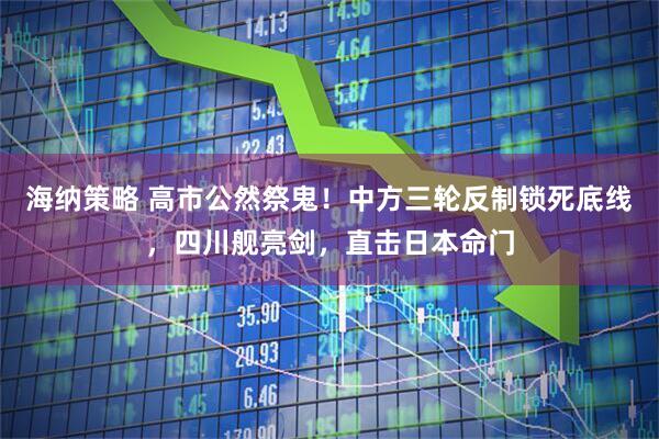 海纳策略 高市公然祭鬼！中方三轮反制锁死底线，四川舰亮剑，直击日本命门