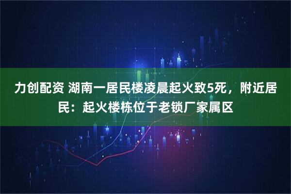 力创配资 湖南一居民楼凌晨起火致5死，附近居民：起火楼栋位于老锁厂家属区