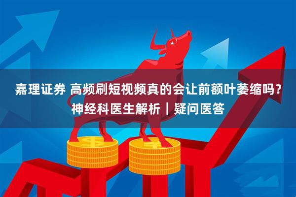 嘉理证券 高频刷短视频真的会让前额叶萎缩吗？神经科医生解析｜疑问医答