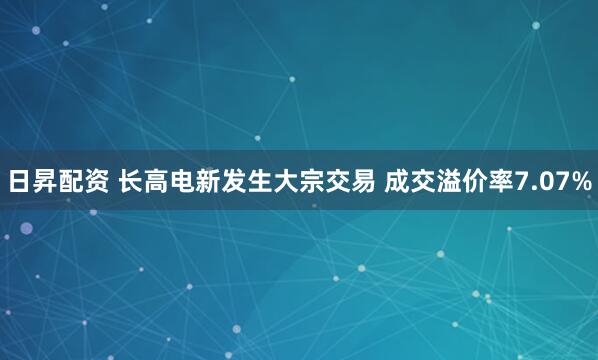 日昇配资 长高电新发生大宗交易 成交溢价率7.07%