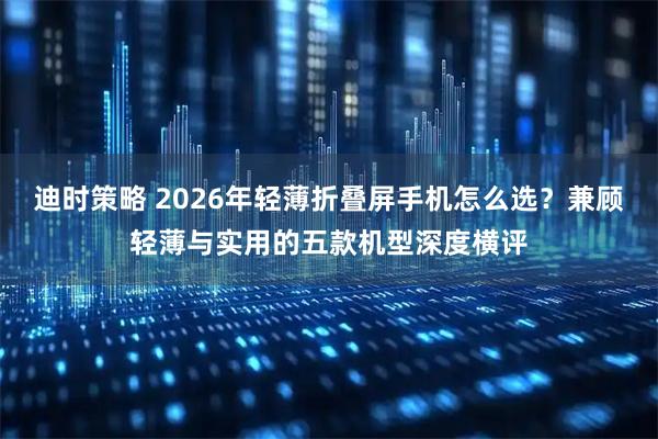 迪时策略 2026年轻薄折叠屏手机怎么选？兼顾轻薄与实用的五款机型深度横评