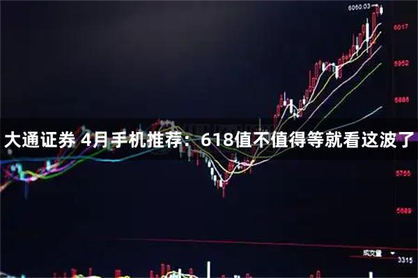 大通证券 4月手机推荐：618值不值得等就看这波了