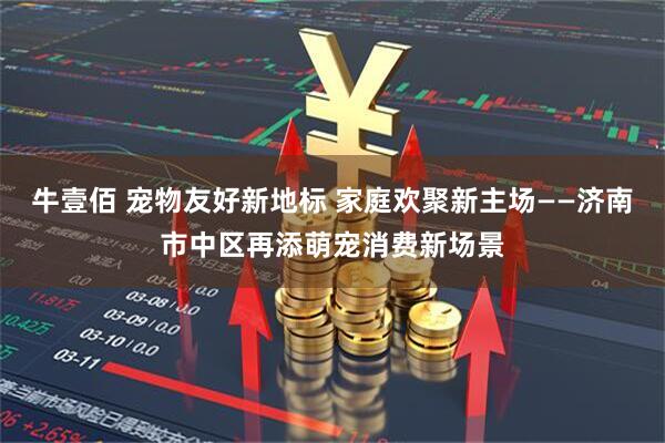 牛壹佰 宠物友好新地标 家庭欢聚新主场——济南市中区再添萌宠消费新场景