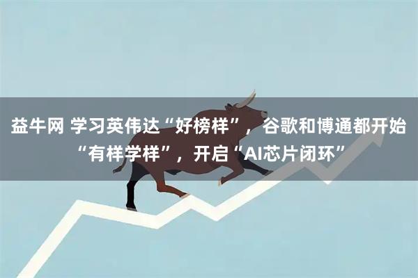 益牛网 学习英伟达“好榜样”，谷歌和博通都开始“有样学样”，开启“AI芯片闭环”