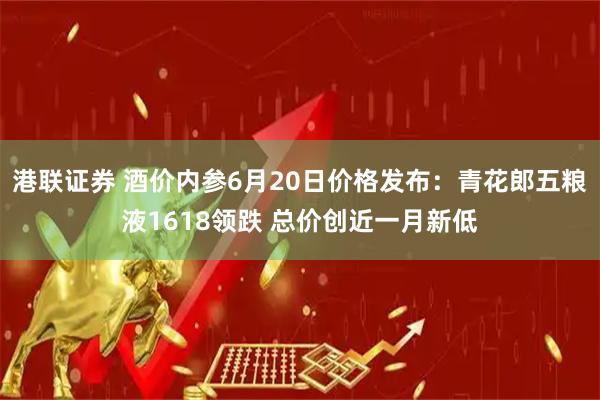 港联证券 酒价内参6月20日价格发布：青花郎五粮液1618领跌 总价创近一月新低