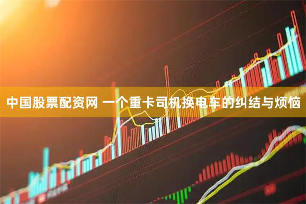 中国股票配资网 一个重卡司机换电车的纠结与烦恼
