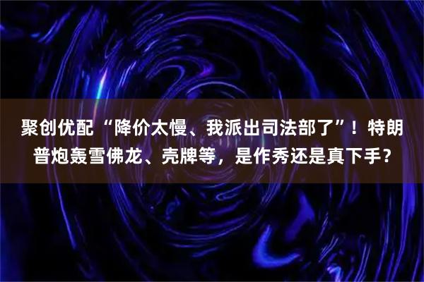聚创优配 “降价太慢、我派出司法部了”！特朗普炮轰雪佛龙、壳牌等，是作秀还是真下手？