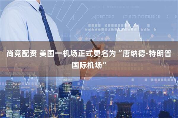 尚竞配资 美国一机场正式更名为“唐纳德·特朗普国际机场”