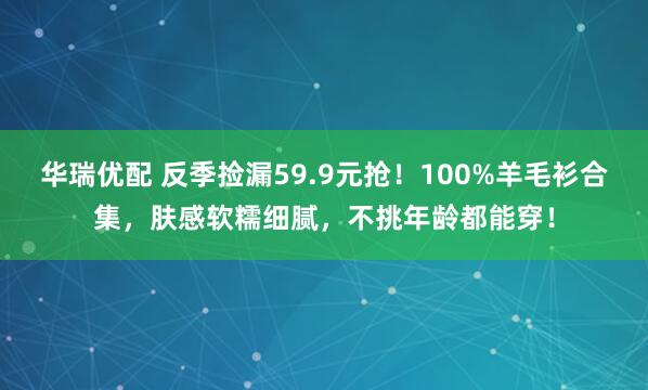 华瑞优配 反季捡漏59.9元抢！100%羊毛衫合集，肤感软糯细腻，不挑年龄都能穿！