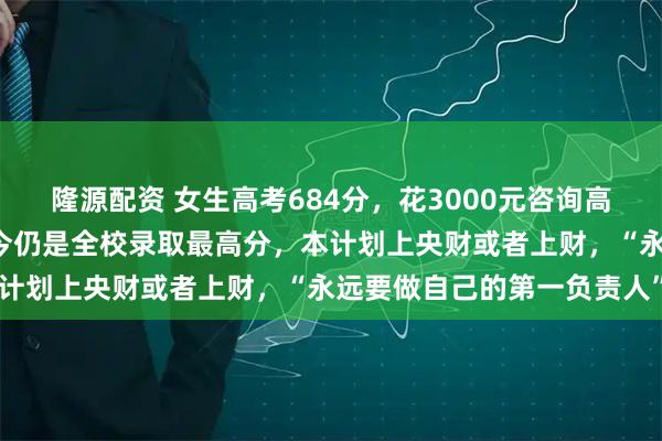 隆源配资 女生高考684分，花3000元咨询高报师被录进“双非”：至今仍是全校录取最高分，本计划上央财或者上财，“永远要做自己的第一负责人”