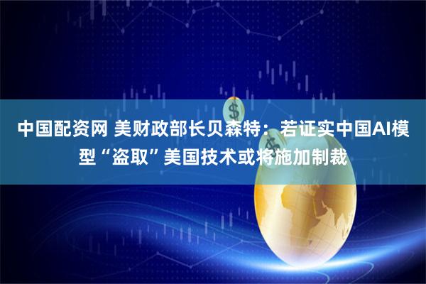 中国配资网 美财政部长贝森特：若证实中国AI模型“盗取”美国技术或将施加制裁